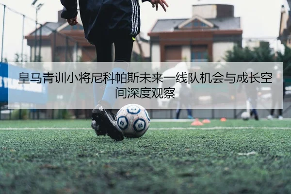 皇马青训小将尼科帕斯未来一线队机会与成长空间深度观察