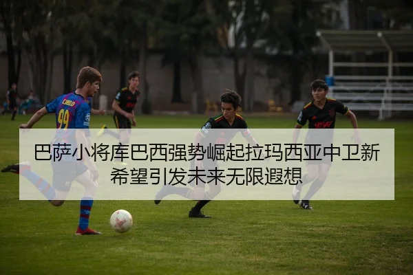巴萨小将库巴西强势崛起拉玛西亚中卫新希望引发未来无限遐想