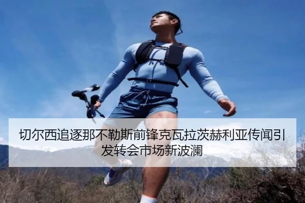 切尔西追逐那不勒斯前锋克瓦拉茨赫利亚传闻引发转会市场新波澜