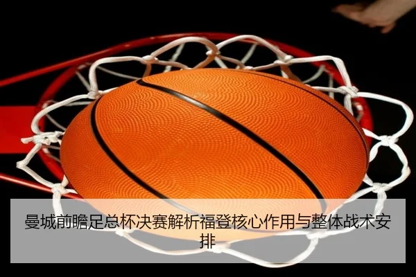 曼城前瞻足总杯决赛解析福登核心作用与整体战术安排