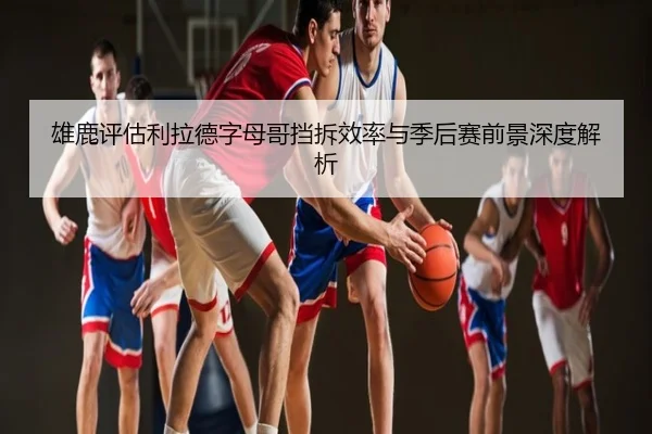 雄鹿评估利拉德字母哥挡拆效率与季后赛前景深度解析