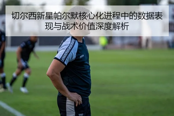 切尔西新星帕尔默核心化进程中的数据表现与战术价值深度解析