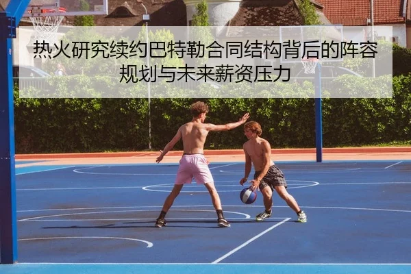 热火研究续约巴特勒合同结构背后的阵容规划与未来薪资压力