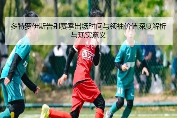 多特罗伊斯告别赛季出场时间与领袖价值深度解析与现实意义