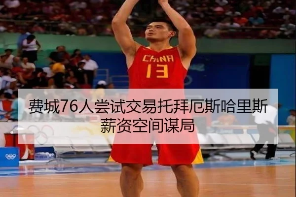 费城76人尝试交易托拜厄斯哈里斯薪资空间谋局