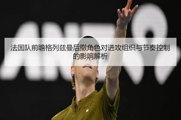 法国队前瞻格列兹曼后撤角色对进攻组织与节奏控制的影响解析