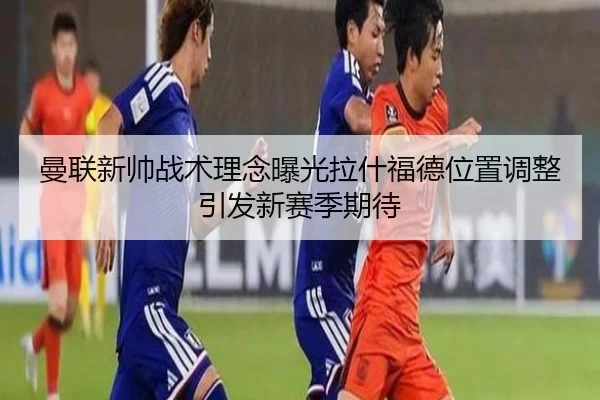 曼联新帅战术理念曝光拉什福德位置调整引发新赛季期待