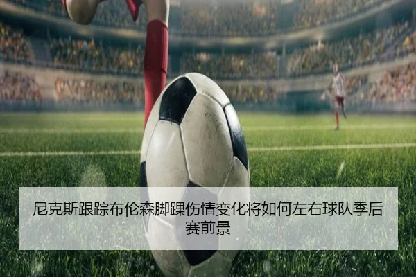 尼克斯跟踪布伦森脚踝伤情变化将如何左右球队季后赛前景