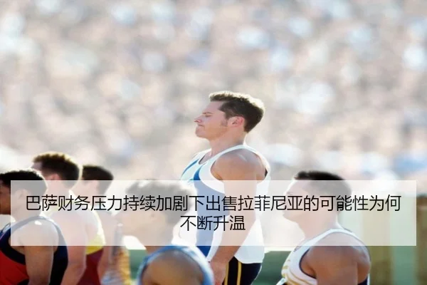 巴萨财务压力持续加剧下出售拉菲尼亚的可能性为何不断升温