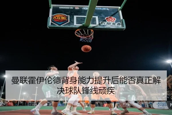 曼联霍伊伦德背身能力提升后能否真正解决球队锋线顽疾