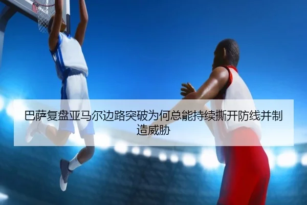 巴萨复盘亚马尔边路突破为何总能持续撕开防线并制造威胁